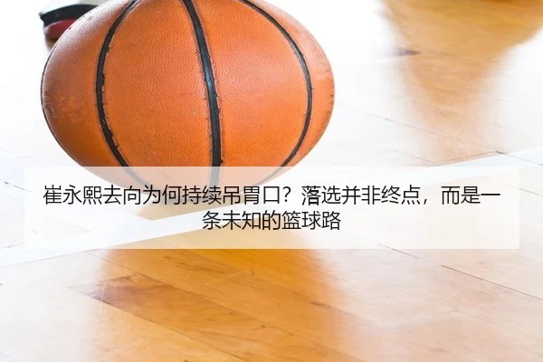 崔永熙去向为何持续吊胃口？落选并非终点，而是一条未知的篮球路